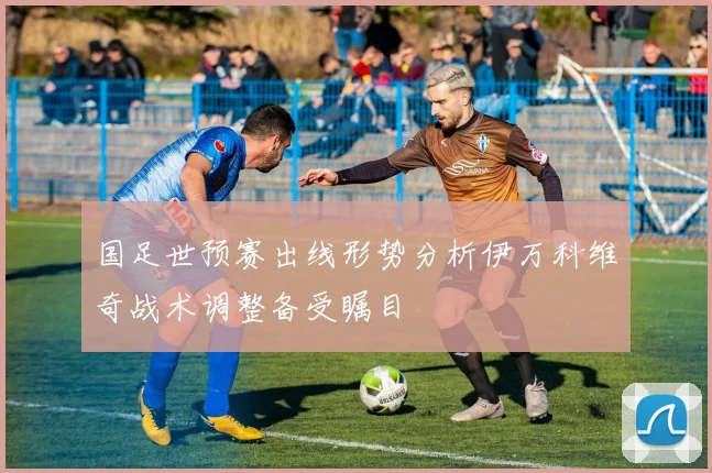 国足世预赛出线形势分析伊万科维奇战术调整备受瞩目