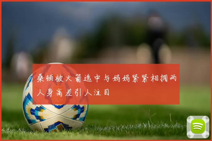 桑顿被火箭选中与妈妈紧紧相拥两人身高差引人注目