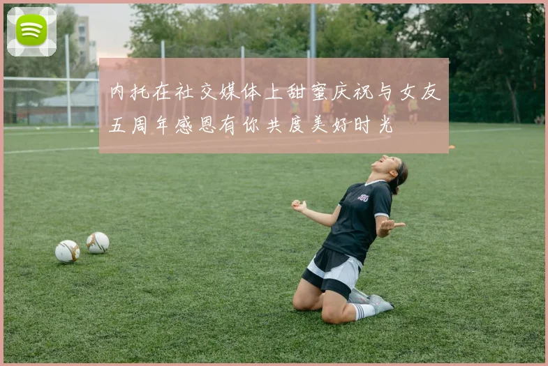 内托在社交媒体上甜蜜庆祝与女友五周年感恩有你共度美好时光