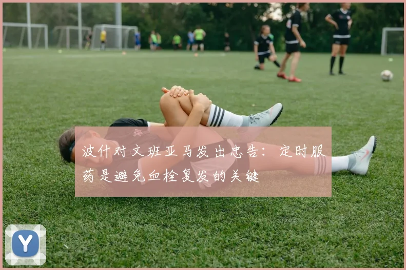波什对文班亚马发出忠告：定时服药是避免血栓复发的关键