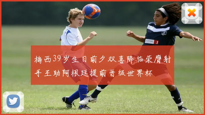 梅西39岁生日前夕双喜降临荣膺射手王助阿根廷提前晋级世界杯