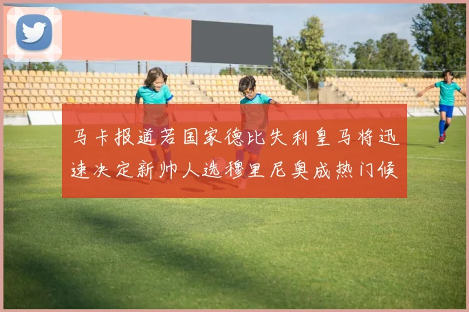 马卡报道若国家德比失利皇马将迅速决定新帅人选穆里尼奥成热门候选