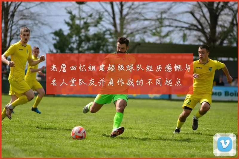 老詹回忆组建超级球队经历感慨与名人堂队友并肩作战的不同起点