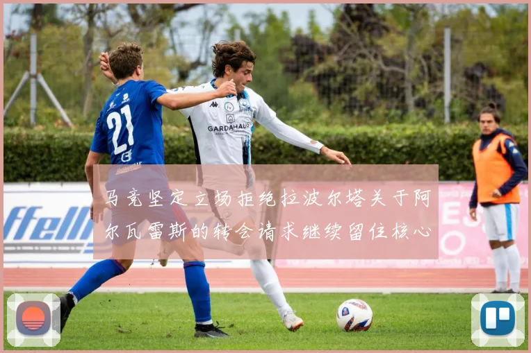 马竞坚定立场拒绝拉波尔塔关于阿尔瓦雷斯的转会请求继续留住核心球员