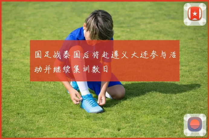 国足战泰国后将赴遵义大连参与活动并继续集训数日