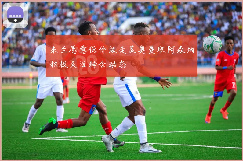 米兰愿意低价放走莱奥曼联阿森纳积极关注转会动态