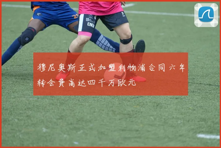穆尼奥斯正式加盟利物浦合同六年转会费高达四千万欧元