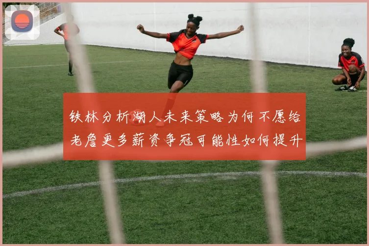 铁林分析湖人未来策略为何不愿给老詹更多薪资争冠可能性如何提升
