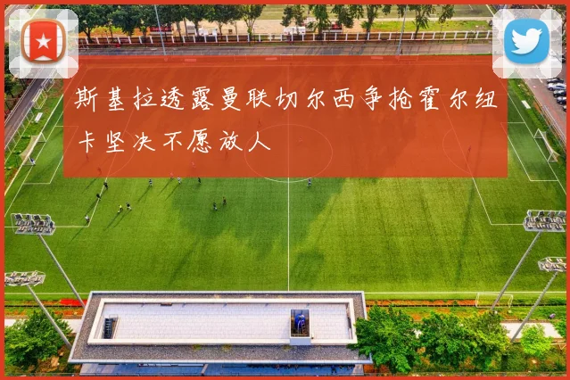 斯基拉透露曼联切尔西争抢霍尔纽卡坚决不愿放人