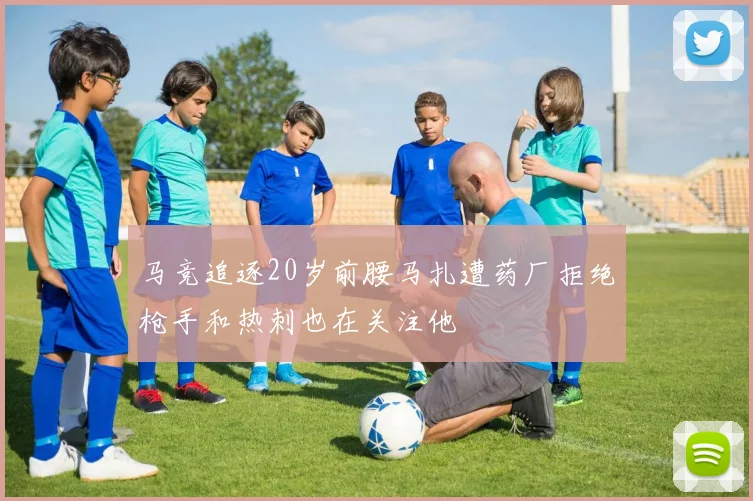 马竞追逐20岁前腰马扎遭药厂拒绝枪手和热刺也在关注他