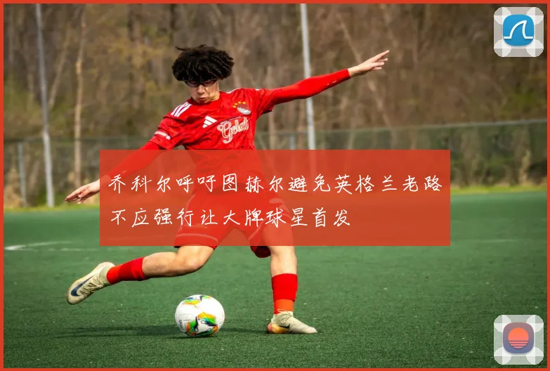 乔科尔呼吁图赫尔避免英格兰老路不应强行让大牌球星首发