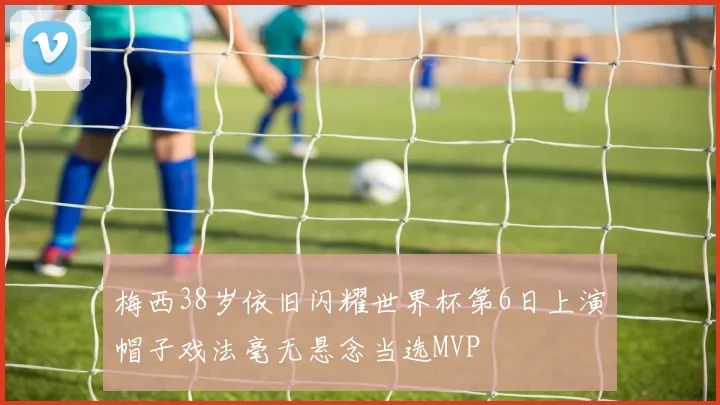 梅西38岁依旧闪耀世界杯第6日上演帽子戏法毫无悬念当选MVP