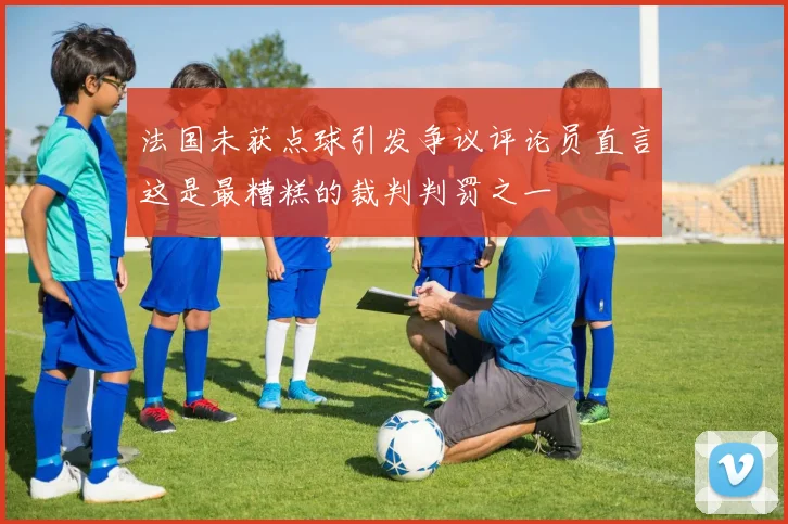 法国未获点球引发争议评论员直言这是最糟糕的裁判判罚之一