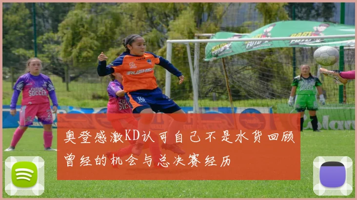 奥登感激KD认可自己不是水货回顾曾经的机会与总决赛经历