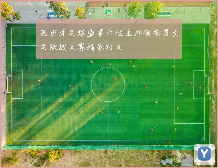 西班牙足球盛事六位主帅领衔男女足欧战决赛精彩对决